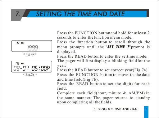 Press the FUNCTION button and hold for at least 2 seconds to enter the function menu mode.Press the function button to scroll through the menu prompts until the "SET TIME ?"prompt is displayed. Press the READ button to enter the set time mode.The pager will first display a blinking field for the year.Press the READ button to set correct year(Fig.7a).Press the FUNCTION button to move to the date and time field(Fig.7b).Press the READ button to set the digits for each field.Complete each field(hour, minute &amp; AM/PM) in the same manner. The pager returns to standby upon completing all the fields.  7.        SETTING THE TIME AND DATESETTING THE TIME AND DATE< Fig.7a > < Fig.7b > 