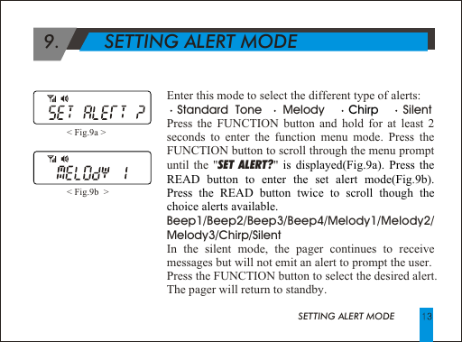                                            SETTING ALERT MODEEnter this mode to select the different type of alerts:   Standard  Tone      Melody               SilentPress the FUNCTION button and hold for at least 2 seconds to enter the function menu mode. Press the FUNCTION button to scroll through the menu prompt until the "SET ALERT?" .Beep1/Beep2/Beep3/Beep4/Melody1/Melody2/ Melody3/Chirp/SilentIn the silent mode, the pager continues to receive messages but will not emit an alert to prompt the user.Press the FUNCTION button to select the desired alert. The pager will return to standby.Chirp is displayed(Fig.9a). Press the READ button to enter the set alert mode(Fig 9b).  Press the READ button twice to scroll though the choice alerts available.< Fig.9a > < Fig.9b  >   9.        SETTING ALERT MODE