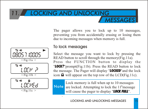LOCKING AND UNLOCKING MESSAGESThe pager allows you to lock up to 10 messages, preventing you from accidentally erasing or losing them due to incoming messages when memory is full.To lock messagesSelect the message you want to lock by pressing the READ button to scroll through the memory(Fig.11a).Press the FUNCTION button to display the "LOCK?"prompt(Fig.11b). Press the READ button to lock the message. The Pager will display "LOCKED"and the lock icon      will appear on the top row of the LCD(Fig.11c).         .< Fig.11a  > < Fig.11b  > < Fig.11c  >  11.      LOCKING AND UNLOCKING                                                          MESSAGESNote              Lock memory is full when up to 10 messages th             are locked. Attempting to lock the 11 message              will cause the pager to display " ". LOCK FULL
