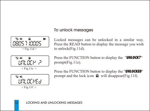 LOCKING AND UNLOCKING MESSAGESTo unlock messagesLocked messages can be unlocked in a similar way.  Press the READ button to display the message you wish to unlock(Fig.11d).Press the FUNCTION button to display the  "UNLOCK? " prompt(Fig.11e). Press the FUNCTION button to display the "UNLOCKED" prompt and the lock icon       will disappear(Fig.11f).< Fig.11d > < Fig.11e  > < Fig.11f  > 