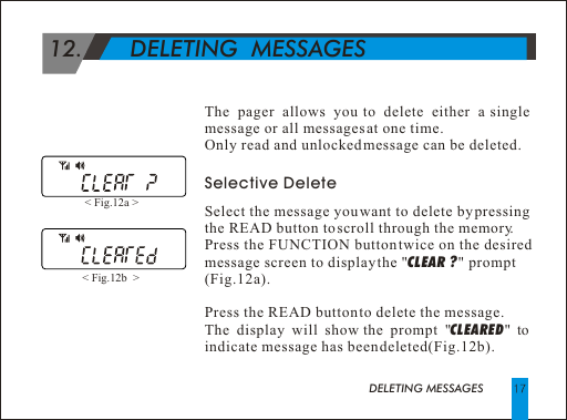  12.       DELETING  MESSAGES DELETING MESSAGESThe pager allows you to delete either a single message or all messages at one time. Only read and unlocked message can be deleted.Selective DeleteSelect the message you want to delete by pressing the READ button to scroll through the memory.Press the FUNCTION button twice on the desired message screen to display the "CLEAR ? " prompt(Fig.12a).Press the READ button to delete the message. The display will show the prompt "CLEARED" to indicate message has been deleted(Fig.12b).< Fig.12a > < Fig.12b  > 