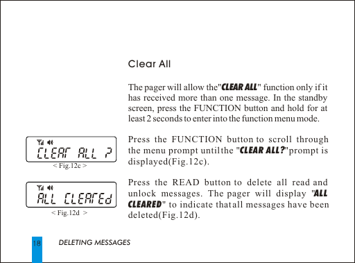 DELETING MESSAGESClear AllThe pager will allow the"CLEAR ALL" function only if it has received more than one message. In the standby screen, press the FUNCTION button and hold for at least 2 seconds to enter into the function menu mode.Press the FUNCTION button to scroll through the menu prompt until the "CLEAR ALL? "prompt is displayed(Fig.12c).Press the READ button to delete all read and unlock messages. The pager will display "ALL CLEARED" to indicate that all messages have been deleted(Fig.12d).< Fig.12c > < Fig.12d  > 