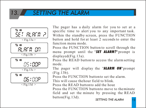 SETTING THE ALARM  13.        SETTING THE ALARMThe pager has a daily alarm for you to set at a specific time to alert you to any important task. Within the standby screen, press the FUNCTION button and hold for at least 2 seconds to enter the function menu mode.Press the FUNCTION button to scroll through the menu prompt until the "SET ALARM?"prompt is  displayed(Fig.13a).Press the READ button to access the alarm setting mode. The pager will display the "ALARM ON"prompt (Fig.13b).Press the FUNCTION button to set the alarm. This will cause the hour field to blink.Press the READ button to add the hour.Press the FUNCTION button to move to the minute field and set the minute by pressing the READ button(Fig.13d).< Fig.13a > < Fig.13b  > < Fig.13c > < Fig.13d  > 