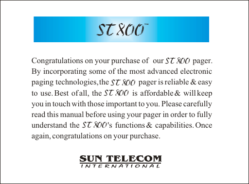 ST 800Congratulations on your purchase of  our              pager. By incorporating some of the most advanced electronic paging technologies, the              pager is reliable &amp; easy to use. Best of all, the            is affordable &amp; will keep you in touch with those important to you. Please carefully read this manual before using your pager in order to fully understand the           's functions &amp; capabilities. Once again, congratulations on your purchase.ST 800ST 800ST 800 ST 800 