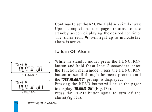 20Continue to set the AM/PM field in a similar way. Upon completion, the pager returns to the  standby screen displaying the desired set time. The alarm icon     will light up to indicate the alarm is active.To Turn Off AlarmWhile in standby mode, press the FUNCTION button and hold for at least 2 seconds to enter  the function menu mode. Press the FUNCTION button to scroll through the menu prompt until the "SET ALARM?" prompt is displayed.Pressing the READ button will cause the pager to display "ALARM ON"(Fig.13e).Press the READ button again to turn off the alarm(Fig.13f).< Fig.13e > < Fig.13f > SETTING THE ALARM 