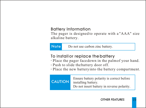 Battery InformationThe pager is designed to operate with a "AAA" size alkaline battery. To install or replace the battery  Place the pager face down in the palm of your hand.  Push to slide the battery door off.  Place the new battery into the battery compartment.                           OTHER FEATURESCAUTION Ensure battery polarity is correct beforeinstalling battery. Do not insert battery in reverse polarity.Note Do not use carbon zinc battery.