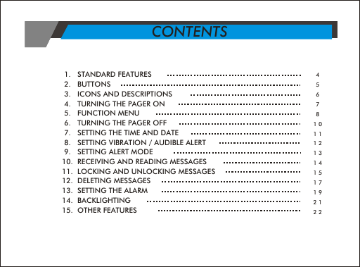  1.   STANDARD FEATURES                     2.   BUTTONS  3.   ICONS AND DESCRIPTIONS 4.   TURNING THE PAGER ON 5.   FUNCTION MENU 6.   TURNING THE PAGER OFF 7.   SETTING THE TIME AND DATE 8.   SETTING VIBRATION / AUDIBLE ALERT 9.   SETTING ALERT MODE10.  RECEIVING AND READING MESSAGES11.  LOCKING AND UNLOCKING MESSAGES12.  DELETING MESSAGES13.  SETTING THE ALARM14.  BACKLIGHTING15.  OTHER FEATURES4567810111213141517192122CONTENTS