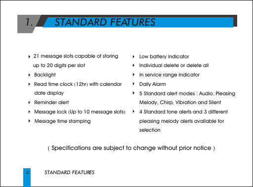 STANDARD FEATURES 1.       STANDARD FEATURES      ( Specifications are subject to change without prior notice )   21 message slots capable of storing      up to 20 digits per slotBacklight    Read time clock (12hr) with calendar date displayReminder alertMessage lock (Up to 10 message slots)      Message time stamping     Low battery indicator     Individual delete or delete all     In service range indicator     Daily Alarm     5 Standard alert modes : Audio, Pleasing         Melody, Chirp, Vibration and Silent     4 Standard tone alerts and 3 different      pleasing melody alerts available for      selection