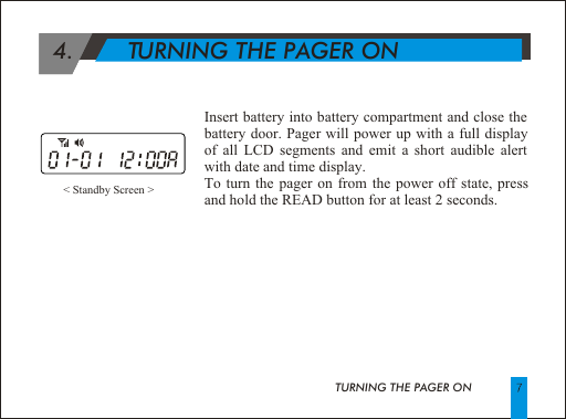  4.        TURNING THE PAGER ON< Standby Screen >Insert battery into battery compartment and close the battery door. Pager will power up with a full display of all LCD segments and emit a short audible alert with date and time display.To turn the pager on from the power off state, press and hold the READ button for at least 2 seconds.TURNING THE PAGER ON