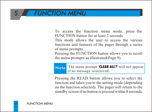  5.        FUNCTION MENUTo access the function menu mode, press the FUNCTION button for at least 2 seconds. This mode allows the user to access the various functions and features of the pager through a series of menu prompts.Pressing the FUNCTION button allows you to scroll the menu prompts as illustrated(Page 9). Pressing the READ button allows you to select the function and takes you to the setting mode (depending on the function selected). The pager will return to the standby screen if no button is pressed within 8 seconds.FUNCTION MENUNote              The menu prompt "CLEAR ALL?"will not appear              if no message is received.