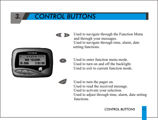  3.             CONTROL BUTTONSCONTROL BUTTONS!  Used to navigate through the Function Menu and through your messages.!  Used to navigate through time, alarm, date setting functions.!  Used to enter function menu mode.  !  Used to turn on and off the backlight.!  Used to exit to current function mode.!  Used to turn the pager on.!  Used to read the received message.!  Used to activate your selection.!  Used to adjust through time, alarm, date setting functions.11AMTITANII                                                        SUN TELECOM                                                          SUN TELECOM                                                                 12 :00A      1/01/00                                                                       //  12 :00A 1 01 00