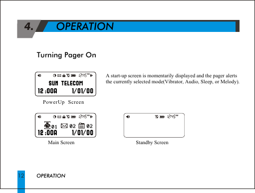 Turning Pager On 4.             OPERATIONA start-up screen is momentarily displayed and the pager alertsthe currently selected mode(Vibrator, Audio, Sleep, or Melody).OPERATION12Main Screen PowerUp  ScreenStandby Screen AM                                                        02                                                           02                                                           02                                                           02   AM                                                        01                                                           01   AM                                                        SUN TELECOM                                                          SUN TELECOM                                                                 12 :00A      1/01/00                                                                       //  12 :00A 1 01 00                                                               12 :00A      1/01/00                                                                       //  12 :00A 1 01 00
