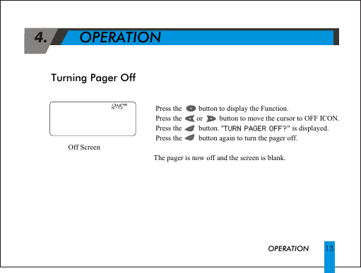 Turning Pager Off 4.             OPERATION! Press the         button to display the Function.! Press the        or         button to move the cursor to OFF ICON.! Press the         button. "TURN PAGER OFF?" is displayed.! Press the         button again to turn the pager off.The pager is now off and the screen is blank.TURN PAGER OFF?Off Screen  OPERATION 13AM