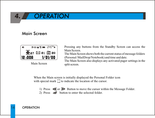 Main Screen 4.             OPERATIONPressing any buttons from the Standby Screen can access the Main Screen.The Main Screen shows both the current status of message folders(Personal /MailDrop/Notebook) and time and date.The Main Screen also displays any activated pager settings in the split screen.                 Main ScreenWhen the Main screen is initially displayed the Personal Folder iconwith special mark      to indicate the location of the cursor.               1)  Press         or         Button to move the cursor within the Message Folder.       2)  Press            button to enter the selected folder.OPERATION14                                                               12 :00A      1/01/00                                                                       //  12 :00A 1 01 00                                                        01                                                           01                                                           08                                                           08   AM                                                        07                                                           07   