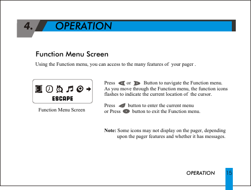           ESCAPE                                                                      ESCAPEFunction Menu Screen 4.             OPERATIONPress         or          Button to navigate the Function menu.As you move through the Function menu, the function icons flashes to indicate the current location of  the cursor.Press          button to enter the current menuor Press         button to exit the Function menu. Note: Some icons may not display on the pager, depending            upon the pager features and whether it has messages.             Function Menu ScreenOPERATION 15Using the Function menu, you can access to the many features of  your pager .