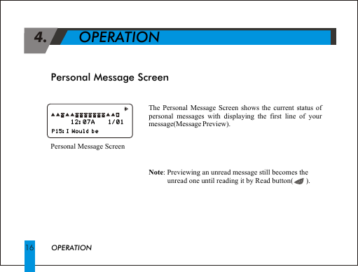 Personal Message Screen 4.             OPERATIONThe Personal Message Screen shows the current status of personal messages with displaying the first line of your message(Message Preview).Personal Message ScreenNote: Previewing an unread message still becomes the unread one until reading it by Read button(       ).OPERATION16                                                                    P15:I Would be                                                                        P15:I Would be      12:07A     1/01  12:07A     1/01