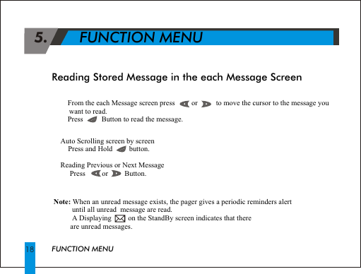 !From the each Message screen press         or          to move the cursor to the message you want to read. !Press          Button to read the message.Reading Stored Message in the each Message ScreenAuto Scrolling screen by screen !Press and Hold         button.Reading Previous or Next Message! Press         or         Button.18Note: When an unread message exists, the pager gives a periodic reminders alert           until all unread  message are read.          A Displaying         on the StandBy screen indicates that there          are unread messages. 5.       FUNCTION MENUFUNCTION MENU