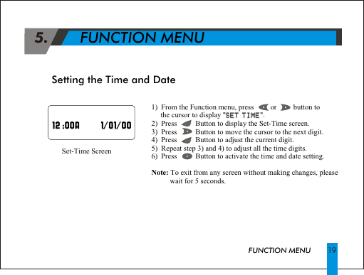 1)  From the Function menu, press         or         button to        the cursor to display "SET TIME".2)  Press          Button to display the Set-Time screen.3)  Press          Button to move the cursor to the next digit.4)  Press          Button to adjust the current digit.5)  Repeat step 3) and 4) to adjust all the time digits.6)  Press          Button to activate the time and date setting.Note: To exit from any screen without making changes, please             wait for 5 seconds.SET TIMESet-Time ScreenSetting the Time and Date  19                                                               12 :00A      1/01/00                                                                       //  12 :00A 1 01 00 5.       FUNCTION MENUFUNCTION MENU
