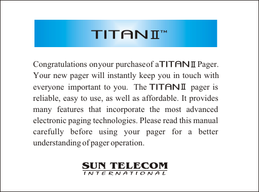 Congratulations on your purchase of a                   Pager. Your new pager will instantly keep you in touch with everyone  important to you.  The                 pager is     reliable, easy to use, as well as affordable. It provides many features that incorporate the most advanced electronic paging technologies. Please read this manual carefully before using your pager for a better understanding of pager operation.SUN TELECOMINTERNATIONALTITANIITITANIITITANII