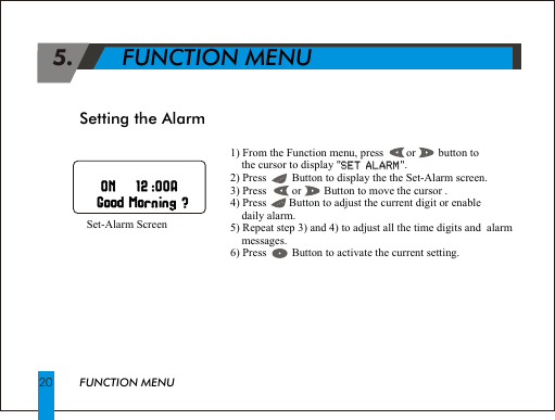  5.       FUNCTION MENU1) From the Function menu, press        or        button to     the cursor to display "SET ALARM".2) Press         Button to display the the Set-Alarm screen.3) Press         or        Button to move the cursor .4) Press        Button to adjust the current digit or enable     daily alarm.5) Repeat step 3) and 4) to adjust all the time digits and  alarm     messages.6) Press         Button to activate the current setting.SET ALARMSetting the Alarm     Set-Alarm Screen                                                               ON   12 :00A                                                                           ON 12 :00AGGMM20 FUNCTION MENU