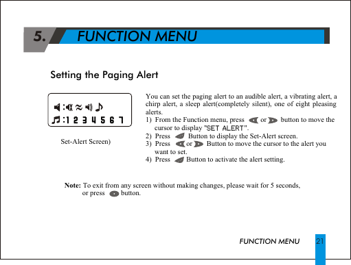 You can set the paging alert to an audible alert, a vibrating alert, a chirp alert, a sleep alert(completely silent), one of eight pleasing alerts.1)  From the Function menu, press         or        button to move the       cursor to display "SET ALERT".2)  Press          Button to display the Set-Alert screen.3)  Press         or        Button to move the cursor to the alert you      want to set.4)  Press         Button to activate the alert setting.SET ALERTSetting the Paging AlertSet-Alert Screen) Note: To exit from any screen without making changes, please wait for 5 seconds,           or press         button.                                                               1 2 3 4 5 6 7                                                                       1 2 3 4 5 6 7FUNCTION MENU 21 5.       FUNCTION MENU