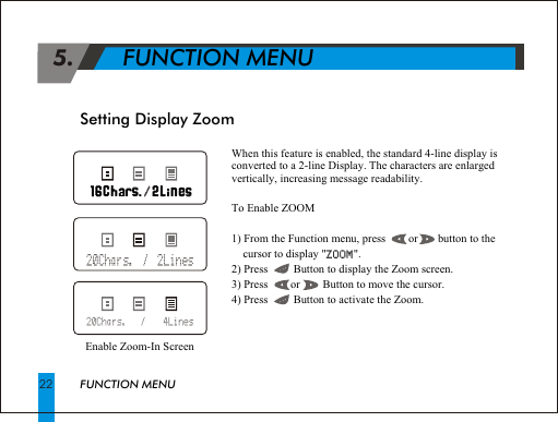  5.       FUNCTION MENUWhen this feature is enabled, the standard 4-line display is converted to a 2-line Display. The characters are enlarged vertically, increasing message readability.To Enable ZOOM1) From the Function menu, press        or       button to the     cursor to display "ZOOM".2) Press         Button to display the Zoom screen.3) Press        or        Button to move the cursor.4) Press         Button to activate the Zoom.ZOOMSetting Display ZoomEnable Zoom-In ScreenFUNCTION MENU22                                                               .                                                               .221616 //20Chars.  /  2Lines20Chars.    /     4Lines