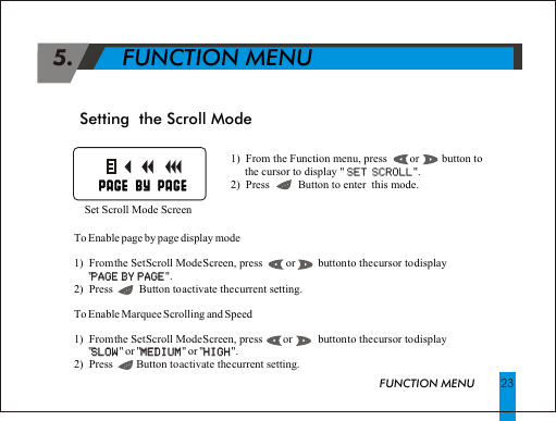  5.       FUNCTION MENUFUNCTION MENU 231)  From the Function menu, press        or        button to      the cursor to display " SET SCROLL".2)  Press          Button to enter  this mode.SET SCROLLSetting  the Scroll Mode  Set Scroll Mode Screen                                                              PAGE BY PAGE                                                                  PAGE BY PAGE    To Enable page by page display mode1)  From the Set Scroll Mode Screen, press         or        button to the cursor to display       "PAGE BY PAGE".2)  Press          Button to activate the current setting.To Enable Marquee Scrolling and Speed1)  From the Set Scroll Mode Screen, press        or         button to the cursor to display      "SLOW" or "MEDIUM" or "HIGH".2)  Press         Button to activate the current setting.PAGE BY PAGESLOW MEDIUM HIGH