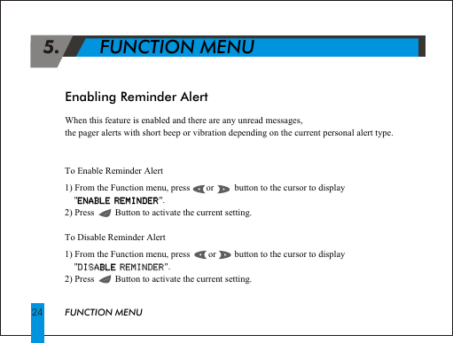  5.       FUNCTION MENUFUNCTION MENU24To Enable Reminder Alert1) From the Function menu, press       or         button to the cursor to display     "ENABLE REMINDER".2) Press         Button to activate the current setting.To Disable Reminder Alert1) From the Function menu, press        or        button to the cursor to display     "DISABLE REMINDER".2) Press         Button to activate the current setting.ENABLE REMINDERBLE DISA REMINDEREnabling Reminder AlertWhen this feature is enabled and there are any unread messages,the pager alerts with short beep or vibration depending on the current personal alert type.