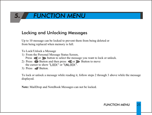 Up to 10 message can be locked to prevent them from being deleted orfrom being replaced when memory is full. To Lock/Unlock a Message1)  From the Personal Message Status Screen,     Press        or        button to select the message you want to lock or unlock.2)  Press         Button and then press        or        Button to move      the cursor to show "LOCK" or "UNLOCK".3)  Press         Button.To lock or unlock a message while reading it, follow steps 2 through 3 above while the message displayed.Note: MailDrop and NoteBook Messages can not be locked.LOCK UNLOCK 5.       FUNCTION MENULocking and Unlocking MessagesFUNCTION MENU 25
