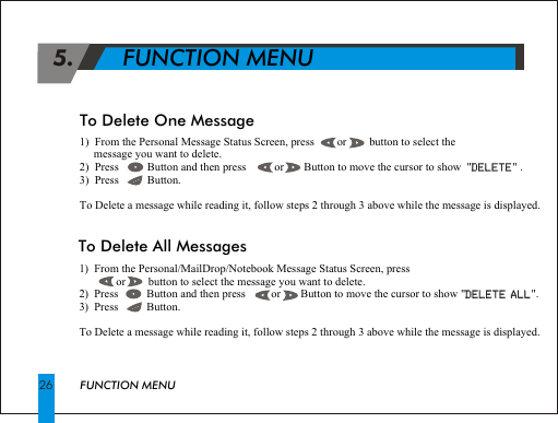1)  From the Personal Message Status Screen, press        or        button to select the      message you want to delete.2)  Press          Button and then press          or       Button to move the cursor to show  "DELETE" .3)  Press          Button.To Delete a message while reading it, follow steps 2 through 3 above while the message is displayed.DELETE 5.       FUNCTION MENUFUNCTION MENU26To Delete One Message1)  From the Personal/MailDrop/Notebook Message Status Screen, press                 or        button to select the message you want to delete.2)  Press          Button and then press         or       Button to move the cursor to show "DELETE ALL". 3)  Press          Button.To Delete a message while reading it, follow steps 2 through 3 above while the message is displayed.DELETE ALLTo Delete All Messages