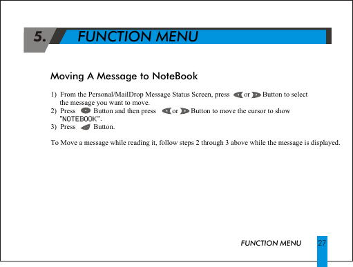 1)  From the Personal/MailDrop Message Status Screen, press        or       Button to select        the message you want to move.2)  Press          Button and then press         or       Button to move the cursor to show     "NOTEBOOK". 3)  Press          Button.To Move a message while reading it, follow steps 2 through 3 above while the message is displayed.NOTEBOOK 5.       FUNCTION MENUFUNCTION MENUMoving A Message to NoteBook27