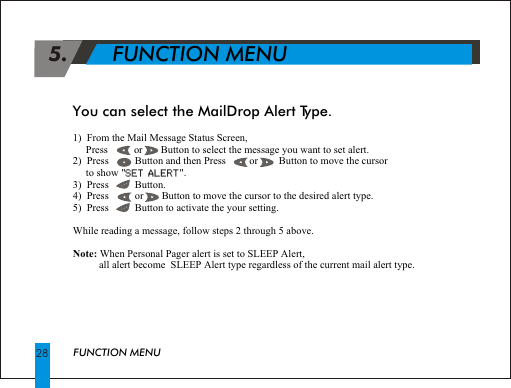 1)  From the Mail Message Status Screen,     Press          or       Button to select the message you want to set alert.2)  Press          Button and then Press         or        Button to move the cursor      to show "SET ALERT".3)  Press          Button. 4)  Press          or       Button to move the cursor to the desired alert type.5)  Press          Button to activate the your setting.While reading a message, follow steps 2 through 5 above.Note: When Personal Pager alert is set to SLEEP Alert,          all alert become  SLEEP Alert type regardless of the current mail alert type. SET ALERT 5.       FUNCTION MENUFUNCTION MENU28 You can select the MailDrop Alert Type.