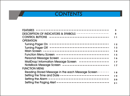FEATURES      DESCRIPTION OF INDICATORS &amp; SYMBOLS      CONTROL BUTTONS      OPERATION         Turning Pager On         Turning Pager Off   Main Screen            Function Menu Screen           Personal Message Screen       MailDrop/ Information Message Screen         NoteBook Message Screen  FUNCTION MENU   Reading Stored Message in the each Message Screen         Setting the Time and Date    Setting the Alarm   Setting the Paging Alert58111213141516171718192021CONTENTS