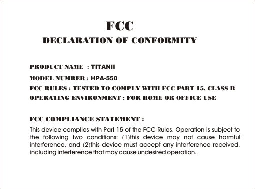     This device complies with Part 15 of the FCC Rules. Operation is subject to the following two conditions: (1)this device may not cause harmful interference, and (2)this device must accept any interference received, including interference that may cause undesired operation.FCC COMPLIANCE STATEMENT :PRODUCT NAME  : TITANIIMODEL NUMBER : HPA-550FCC RULES : TESTED TO COMPLY WITH FCC PART 15, CLASS B OPERATING ENVIRONMENT : FOR HOME OR OFFICE USE FCCDECLARATION OF CONFORMITY