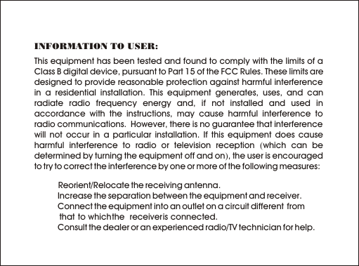 This equipment has been tested and found to comply with the limits of a Class B digital device, pursuant to Part 15 of the FCC Rules. These limits are designed to provide reasonable protection against harmful interference in a residential installation. This equipment generates, uses, and can radiate radio frequency energy and, if not installed and used in accordance with the instructions, may cause harmful interference to radio communications.  However, there is no guarantee that interference will not occur in a particular installation. If this equipment does cause harmful interference to radio or television reception (which can be determined by turning the equipment off and on), the user is encouraged to try to correct the interference by one or more of the following measures:       1   Reorient/Relocate the receiving antenna.  1 Increase the separation between the equipment and receiver.  1 Connect the equipment into an outlet on a circuit different  from             that  to which the  receiver is connected.  1 Consult the dealer or an experienced radio/TV technician for help.INFORMATION TO USER: