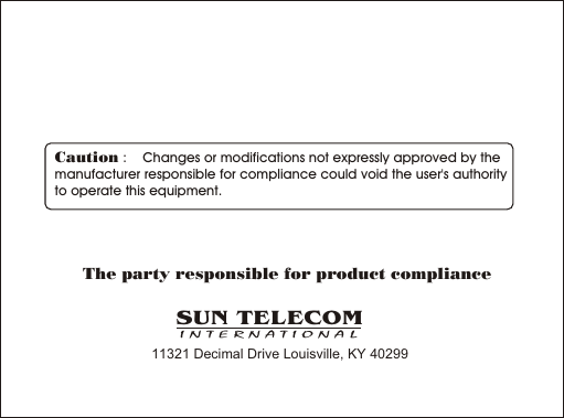 Caution :    Changes or modifications not expressly approved by the  manufacturer responsible for compliance could void the user's authority to operate this equipment.The party responsible for product compliance11321 Decimal Drive Louisville, KY 40299SUN TELECOMINTERNATIONAL