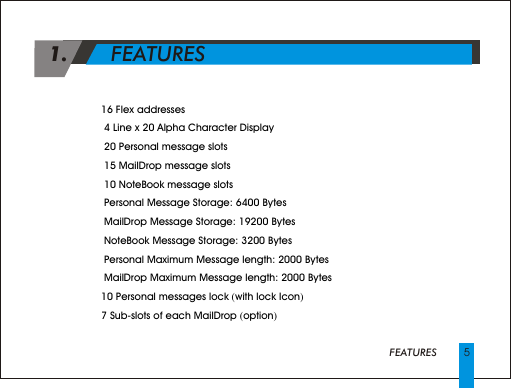  1.       FEATURES      5FEATURES4 16 Flex addresses 4  4 Line x 20 Alpha Character Display 4  20 Personal message slots4  15 MailDrop message slots4  10 NoteBook message slots4  Personal Message Storage: 6400 Bytes4  MailDrop Message Storage: 19200 Bytes4  NoteBook Message Storage: 3200 Bytes4  Personal Maximum Message length: 2000 Bytes4  MailDrop Maximum Message length: 2000 Bytes4 10 Personal messages lock (with lock Icon)4 7 Sub-slots of each MailDrop (option)