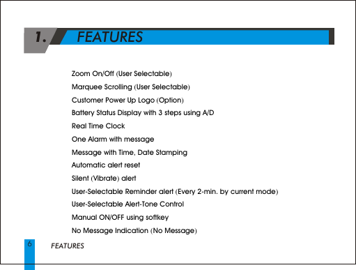 FEATURES4 Zoom On/Off (User Selectable)4 Marquee Scrolling (User Selectable) 4 Customer Power Up Logo (Option)4 Battery Status Display with 3 steps using A/D4 Real Time Clock 4 One Alarm with message 4 Message with Time, Date Stamping4 Automatic alert reset4 Silent (Vibrate) alert4 User-Selectable Reminder alert (Every 2-min. by current mode)4 User-Selectable Alert-Tone Control 4 Manual ON/OFF using softkey4 No Message Indication ( No Message) 1.       FEATURES      6