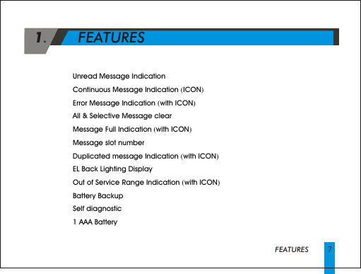 FEATURES4 Unread Message Indication 4 Continuous Message Indication (ICON)4 Error Message Indication (with ICON) 4 All &amp; Selective Message clear4 Message Full Indication (with ICON)4 Message slot number4 Duplicated message Indication (with ICON)4 EL Back Lighting Display4 Out of Service Range Indication (with ICON)4 Battery Backup 4 Self diagnostic4 1 AAA Battery7 1.       FEATURES      