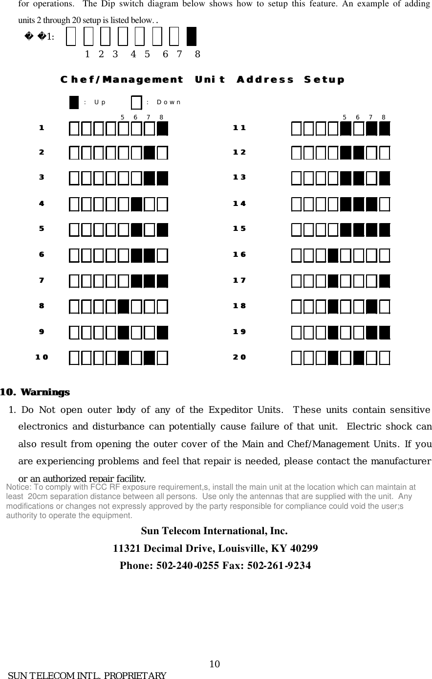      SUN TELECOM INTL. PROPRIETARY 10 for operations.  The Dip switch diagram below shows how to setup this feature. An example of adding units 2 through 20 setup is listed below. .         1:                                 1  2  3   4  5   6  7   8   10. 10. WarningsWarnings  1.  Do Not open outer body of any of the Expeditor Units.  These units contain sensitive electronics and disturbance can potentially cause failure of that unit.  Electric shock can also result from opening the outer cover of the Main and Chef/Management Units. If you are experiencing problems and feel that repair is needed, please contact the manufacturer or an authorized repair facility.   Sun Telecom International, Inc. 11321 Decimal Drive, Louisville, KY 40299 Phone: 502-240-0255 Fax: 502-261-9234   : Up : Down5678 56781122334455667788991010Chef/Management Unit Address SetupChef/Management Unit Address Setup1111121213131818191920201414151516161717Notice: To comply with FCC RF exposure requirement,s, install the main unit at the location which can maintain atleast  20cm separation distance between all persons.  Use only the antennas that are supplied with the unit.  Anymodifications or changes not expressly approved by the party responsible for compliance could void the user;sauthority to operate the equipment.