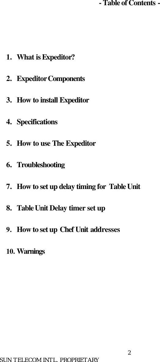      SUN TELECOM INTL. PROPRIETARY 2      - Table of Contents -     1.  What is Expeditor?  2.  Expeditor Components  3.  How to install Expeditor  4.  Specifications  5.  How to use The Expeditor  6.  Troubleshooting  7.  How to set up delay timing for  Table Unit  8.  Table Unit Delay timer set up  9. How to set up Chef Unit addresses  10. Warnings         