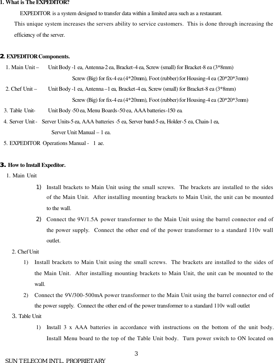      SUN TELECOM INTL. PROPRIETARY 3      1. What is The EXPEDITOR? EXPEDITOR is a system designed to transfer data within a limited area such as a restaurant.   This unique system increases the servers ability to service customers.  This is done through increasing the efficiency of the server.    22. EXPEDITOR Components. 1. Main Unit &ndash;    Unit Body -1 ea, Antenna-2 ea, Bracket-4 ea, Screw (small) for Bracket-8 ea (3*8mm)                  Screw (Big) for fix-4 ea (4*20mm), Foot (rubber) for Housing-4 ea (20*20*3mm) 2. Chef Unit &ndash;    Unit Body -1 ea, Antenna &ndash;1 ea, Bracket-4 ea, Screw (small) for Bracket-8 ea (3*8mm)                  Screw (Big) for fix-4 ea (4*20mm), Foot (rubber) for Housing-4 ea (20*20*3mm)     3. Table Unit-    Unit Body -50 ea, Menu Boards-50 ea, AAA batteries-150 ea.   4. Server Unit - Server Units-5 ea, AAA batteries -5 ea, Server band-5 ea, Holder-5 ea, Chain-1 ea, Server Unit Manual &ndash; 1 ea.   5. EXPEDITOR Operations Manual -  1 ae.  3. 3. How to Install Expeditor.    1. Main Unit  1) Install brackets to Main Unit using the small screws.  The brackets are installed to the sides of the Main Unit.  After installing mounting brackets to Main Unit, the unit can be mounted to the wall. 2) Connect the 9V/1.5A power transformer to the Main Unit using the barrel connector end of the power supply.  Connect the other end of the power transformer to a standard 110v wall outlet.   2. Chef Unit 1) Install brackets to Main Unit using the small screws.  The brackets are installed to the sides of the Main Unit.  After installing mounting brackets to Main Unit, the unit can be mounted to the wall. 2) Connect the 9V/300-500mA power transformer to the Main Unit using the barrel connector end of the power supply.  Connect the other end of the power transformer to a standard 110v wall outlet 3. Table Unit 1) Install 3 x AAA batteries in accordance with instructions on the bottom of the unit body.  Install Menu board to the top of the Table Unit body.  Turn power switch to ON located on 