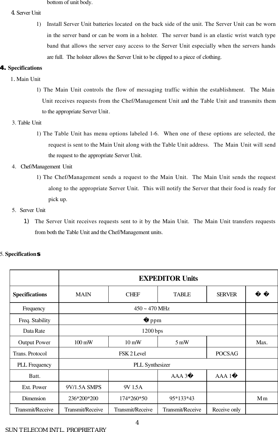      SUN TELECOM INTL. PROPRIETARY 4bottom of unit body.     4. Server Unit  1) Install Server Unit batteries located  on the back side of the unit. The Server Unit can be worn in the server band or can be worn in a holster.  The server band is an elastic wrist watch type band that allows the server easy access to the Server Unit especially when the servers hands are full.  The holster allows the Server Unit to be clipped to a piece of clothing.  4. 4. Specifications   1. Main Unit   1)  The Main Unit controls the flow of messaging traffic within the establishment.  The Main Unit receives requests from the Chef/Management Unit and the Table Unit and transmits them to the appropriate Server Unit. 3. Table Unit   1) The Table Unit has menu options labeled 1-6.  When one of these options are selected, the request is sent to the Main Unit along with the Table Unit address.  The Main Unit will send the request to the appropriate Server Unit. 4.  Chef/Management  Unit   1) The Chef/Management sends a request to the Main Unit.  The Main Unit sends the request along to the appropriate Server Unit.  This will notify the Server that their food is ready for pick up. 5.  Server Unit   1) The Server Unit receives requests sent to it by the Main Unit.  The Main Unit transfers requests from both the Table Unit and the Chef/Management units.  5. Specification ss                 EXPEDITOR Units Specifications MAIN CHEF TABLE SERVER   Frequency  450 ~ 470 MHz   Freq. Stability 5 ppm   Data Rate 1200 bps   Output Power 100 mW 10 mW 5 mW    Max. Trans. Protocol   FSK 2 Level POCSAG   PLL Frequency PLL Synthesizer   Batt.      AAA 3 AAA 1   Ext. Power    9V/1.5A SMPS 9V 1.5A       Dimension 236*200*200 174*260*50 95*133*43    Mm Transmit/Receive Transmit/Receive Transmit/Receive Transmit/Receive Receive only   