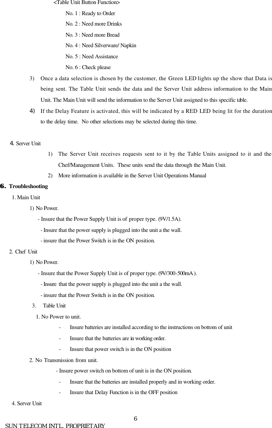      SUN TELECOM INTL. PROPRIETARY 6<Table Unit Button Function> No. 1 : Ready to Order No. 2 : Need more Drinks No. 3 : Need more Bread   No. 4 : Need Silverware/ Napkin No. 5 : Need Assistance No. 6 : Check please 3) Once a data selection is chosen by the customer, the Green LED lights up the show that Data is being sent. The Table Unit sends the data and the Server Unit address information to the Main Unit. The Main Unit will send the information to the Server Unit assigned to this specific table.   4) If the Delay Feature is activated, this will be indicated by a RED LED  being lit for the duration to the delay time.  No other selections may be selected during this time.        4. Server Unit 1) The Server Unit receives requests sent to it by the Table Units assigned to it and the Chef/Management Units.  These units send the data through the Main Unit. 2) More information is available in the Server Unit Operations Manual 6. 6. Troubleshooting 1. Main Unit 1)  No Power. - Insure that the Power Supply Unit is of proper type. (9V/1.5A). - Insure that the power supply is plugged into the unit a the wall. - insure that the Power Switch is in the ON position.     2. Chef Unit 1)  No Power. - Insure that the Power Supply Unit is of proper type. (9V/300-500mA ). - Insure  that the power supply is plugged into the unit a the wall. - insure that the Power Switch is in the ON position. 3.  Table Unit 1. No Power to unit. - Insure batteries are installed according to the instructions on bottom of unit - Insure that the batteries are in working order.  - Insure that power switch is in the ON position    2. No Transmission from unit.          - Insure power switch on bottom of unit is in the ON position. - Insure that the batteries are installed properly and in working order. - Insure that Delay Function is in the OFF position 4. Server Unit 