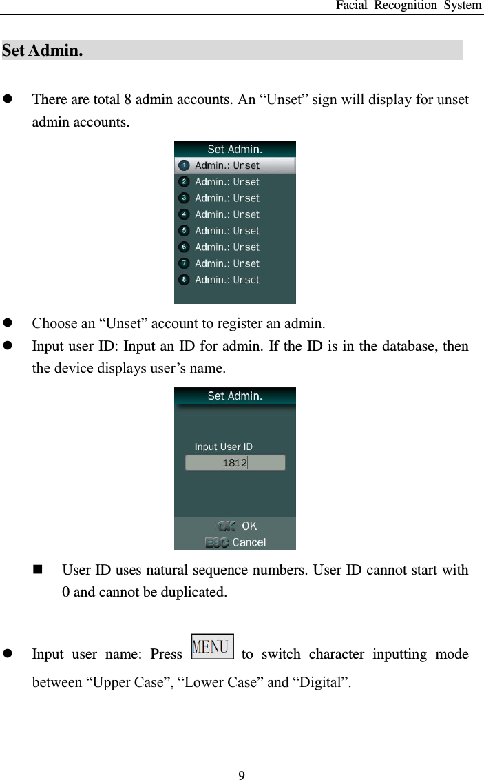 Facial  Recognition  System 9 Set Admin.                                              There are total 8 admin accounts. An “Unset” sign will display for unset admin accounts.   Choose an “Unset” account to register an admin.  Input user ID: Input an ID for admin. If the ID is in the database, then the device displays user’s name.   User ID uses natural sequence numbers. User ID cannot start with 0 and cannot be duplicated.   Input  user  name:  Press    to  switch  character  inputting  mode between “Upper Case”, “Lower Case” and “Digital”. 