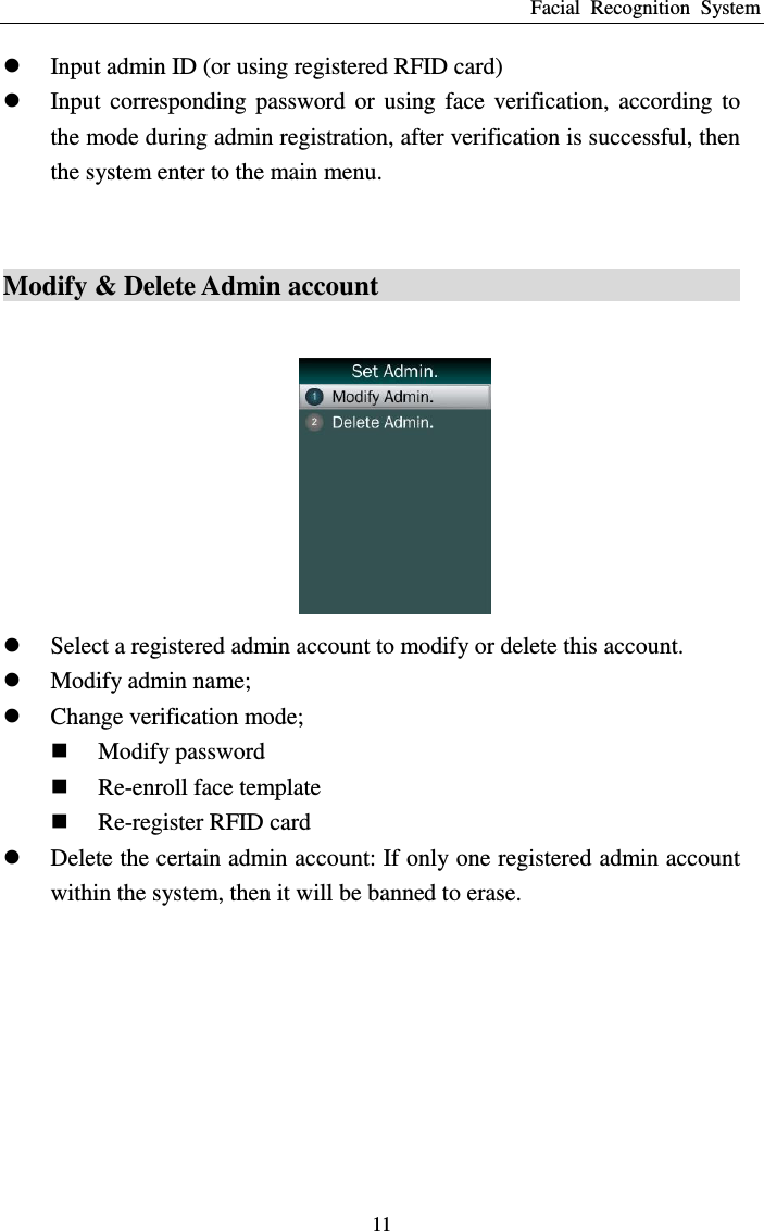 Facial  Recognition  System 11  Input admin ID (or using registered RFID card)  Input  corresponding  password  or  using  face  verification,  according  to the mode during admin registration, after verification is successful, then the system enter to the main menu.  Modify &amp; Delete Admin account                                      Select a registered admin account to modify or delete this account.    Modify admin name;  Change verification mode;  Modify password  Re-enroll face template  Re-register RFID card    Delete the certain admin account: If only one registered admin account within the system, then it will be banned to erase.  