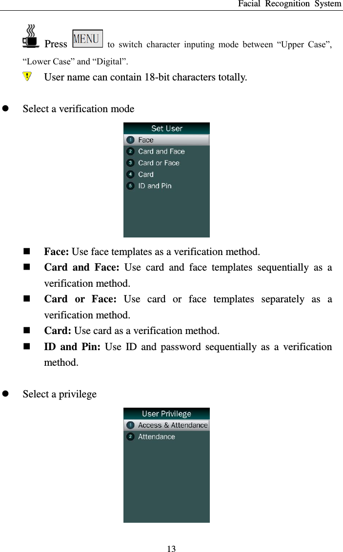 Facial  Recognition  System 13   Press   to  switch  character  inputing  mode  between  “Upper  Case”, “Lower Case” and “Digital”.  User name can contain 18-bit characters totally.   Select a verification mode   Face: Use face templates as a verification method.  Card  and  Face:  Use  card  and  face  templates  sequentially  as  a verification method.  Card  or  Face:  Use  card  or  face  templates  separately  as  a verification method.  Card: Use card as a verification method.  ID  and  Pin:  Use  ID  and  password  sequentially  as  a  verification method.   Select a privilege  