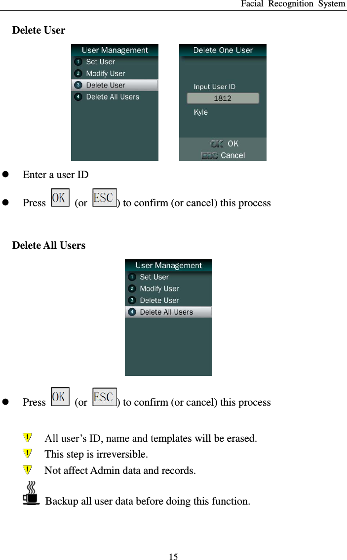 Facial  Recognition  System 15 Delete User     Enter a user ID  Press    (or  ) to confirm (or cancel) this process  Delete All Users   Press    (or  ) to confirm (or cancel) this process   All user’s ID, name and templates will be erased.  This step is irreversible.  Not affect Admin data and records.   Backup all user data before doing this function.  