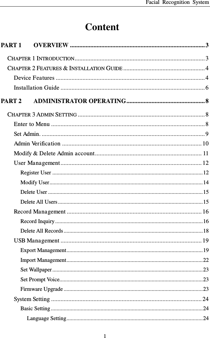 Facial  Recognition  System 1 Content PART 1   OVERVIEW ...................................................................................... 3 CHAPTER 1 INTRODUCTION ................................................................................... 3 CHAPTER 2 FEATURES &amp; INSTALLATION GUIDE .................................................... 4 Device Features ............................................................................................... 4 Installation Guide ............................................................................................ 6 PART 2   ADMINISTRATOR OPERATING .................................................. 8 CHAPTER 3 ADMIN SETTING ................................................................................. 8 Enter to Menu .................................................................................................. 8 Set Admin. ........................................................................................................ 9 Admin Verification ......................................................................................... 10 Modify &amp; Delete Admin account .................................................................... 11 User Management .......................................................................................... 12 Register User .......................................................................................................... 12 Modify User ............................................................................................................ 14 Delete User ............................................................................................................. 15 Delete All Users ...................................................................................................... 15 Record Management ...................................................................................... 16 Record Inquiry ........................................................................................................ 16 Delete All Records .................................................................................................. 18 USB Management .......................................................................................... 19 Export Management ................................................................................................ 19 Import Management ................................................................................................ 22 Set Wallpaper .......................................................................................................... 23 Set Prompt Voice..................................................................................................... 23 Firmware Upgrade .................................................................................................. 23 System Setting ................................................................................................ 24 Basic Setting ........................................................................................................... 24 Language Setting ................................................................................................ 24 