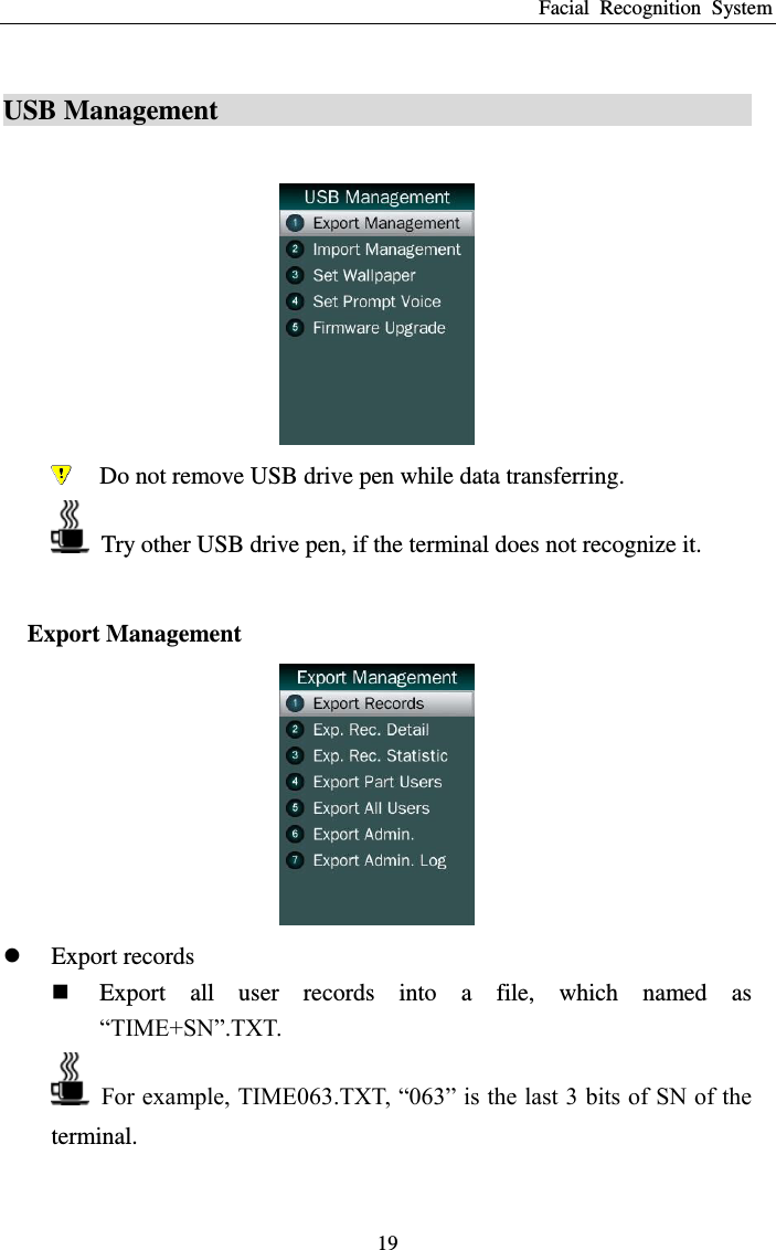 Facial  Recognition  System 19 USB Management                                                                                             Do not remove USB drive pen while data transferring.   Try other USB drive pen, if the terminal does not recognize it.  Export Management   Export records  Export  all  user  records  into  a  file,  which  named  as “TIME+SN”.TXT.  For example, TIME063.TXT, “063” is the last 3 bits of SN of the terminal.  